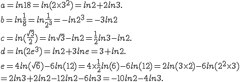 a=ln18=ln(2\times   3^2)=ln2+2ln3.\\b=ln\frac{1}{8}=ln\frac{1}{2^3}=-ln2^3=-3ln2\\c=ln(\frac{\sqrt{3}}{2})=ln\sqrt{3}-ln2=\frac{1}{2}ln3-ln2.\\d=ln(2e^3)=ln2+3lne=3+ln2.\\e=4ln(\sqrt{6})-6ln(12)=4\times   \frac{1}{2}ln(6)-6ln(12)=2ln(3\times   2)-6ln(2^2\times   3)\\=2ln3+2ln2-12ln2-6ln3=-10ln2-4ln3.